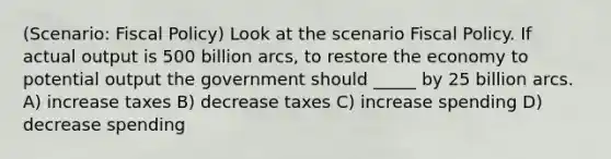 (Scenario: Fiscal Policy) Look at the scenario Fiscal Policy. If actual output is 500 billion arcs, to restore the economy to potential output the government should _____ by 25 billion arcs. A) increase taxes B) decrease taxes C) increase spending D) decrease spending