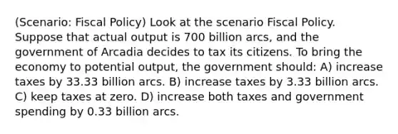 (Scenario: Fiscal Policy) Look at the scenario Fiscal Policy. Suppose that actual output is 700 billion arcs, and the government of Arcadia decides to tax its citizens. To bring the economy to potential output, the government should: A) increase taxes by 33.33 billion arcs. B) increase taxes by 3.33 billion arcs. C) keep taxes at zero. D) increase both taxes and government spending by 0.33 billion arcs.