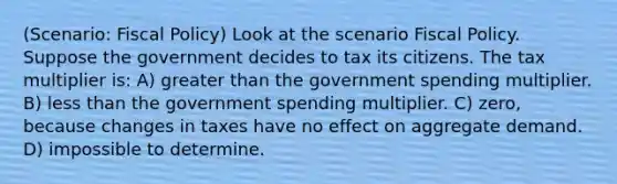 (Scenario: Fiscal Policy) Look at the scenario Fiscal Policy. Suppose the government decides to tax its citizens. The tax multiplier is: A) greater than the government spending multiplier. B) less than the government spending multiplier. C) zero, because changes in taxes have no effect on aggregate demand. D) impossible to determine.