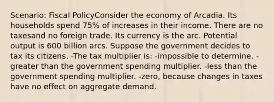 Scenario: Fiscal PolicyConsider the economy of Arcadia. Its households spend 75% of increases in their income. There are no taxesand no foreign trade. Its currency is the arc. Potential output is 600 billion arcs. Suppose the government decides to tax its citizens. -The tax multiplier is: -impossible to determine. -greater than the government spending multiplier. -less than the government spending multiplier. -zero, because changes in taxes have no effect on aggregate demand.