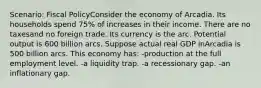 Scenario: Fiscal PolicyConsider the economy of Arcadia. Its households spend 75% of increases in their income. There are no taxesand no foreign trade. Its currency is the arc. Potential output is 600 billion arcs. Suppose actual real GDP inArcadia is 500 billion arcs. This economy has: -production at the full employment level. -a liquidity trap. -a recessionary gap. -an inflationary gap.