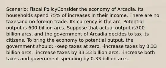 Scenario: Fiscal PolicyConsider the economy of Arcadia. Its households spend 75% of increases in their income. There are no taxesand no foreign trade. Its currency is the arc. Potential output is 600 billion arcs. Suppose that actual output is700 billion arcs, and the government of Arcadia decides to tax its citizens. To bring the economy to potential output, the government should: -keep taxes at zero. -increase taxes by 3.33 billion arcs. -increase taxes by 33.33 billion arcs. -increase both taxes and government spending by 0.33 billion arcs.