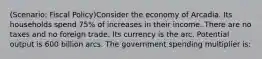 (Scenario: Fiscal Policy)Consider the economy of Arcadia. Its households spend 75% of increases in their income. There are no taxes and no foreign trade. Its currency is the arc. Potential output is 600 billion arcs. The government spending multiplier is: