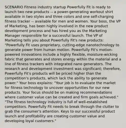 SCENARIO Fitness industry startup Powerfully Fit is ready to launch two new products -- a power-generating workout shirt available in two styles and three colors and one self-charging fitness tracker -- available for men and women. Your boss, the VP of Marketing, has been highly involved in the new product development process and has hired you as the Marketing Manager responsible for a successful launch. The VP of Marketing tells you about Powerfully Fit's new products: "Powerfully Fit uses proprietary, cutting-edge nanotechnology to generate power from human motion. Powerfully Fit's motion-powered innovations include a highly flexible, moisture-wicking fabric that generates and stores energy within the material and a line of fitness trackers with integrated nano generators. The research and development investment was significant; therefore, Powerfully Fit's products will be priced higher than the competition's products, which lack the ability to generate power." Your boss explains: "Your job is to evaluate the market for fitness technology to uncover opportunities for our new products. Your focus should be on making recommendations where customer value can be created and firm goals achieved." "The fitness technology industry is full of well-established competitors. Powerfully Fit needs to break through the clutter to grab the consumer's attention. Keys to our successful product launch and profitability are creating customer value and developing loyal customers."