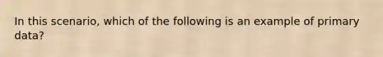 In this scenario, which of the following is an example of primary data?