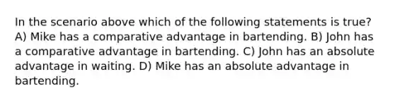 In the scenario above which of the following statements is true? A) Mike has a comparative advantage in bartending. B) John has a comparative advantage in bartending. C) John has an absolute advantage in waiting. D) Mike has an absolute advantage in bartending.