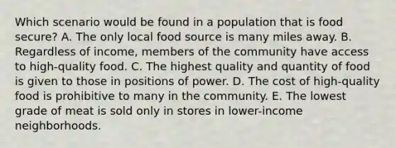 Which scenario would be found in a population that is food secure? A. The only local food source is many miles away. B. Regardless of income, members of the community have access to high-quality food. C. The highest quality and quantity of food is given to those in positions of power. D. The cost of high-quality food is prohibitive to many in the community. E. The lowest grade of meat is sold only in stores in lower-income neighborhoods.