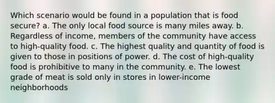 Which scenario would be found in a population that is food secure? a. The only local food source is many miles away. b. Regardless of income, members of the community have access to high-quality food. c. The highest quality and quantity of food is given to those in positions of power. d. The cost of high-quality food is prohibitive to many in the community. e. The lowest grade of meat is sold only in stores in lower-income neighborhoods