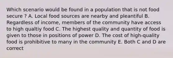 Which scenario would be found in a population that is not food secure ? A. Local food sources are nearby and pleantiful B. Regardless of income, members of the community have access to high qualtiy food C. The highest quality and quantity of food is given to those in positions of power D. The cost of high-quality food is prohibitive to many in the community E. Both C and D are correct