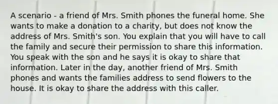 A scenario - a friend of Mrs. Smith phones the funeral home. She wants to make a donation to a charity, but does not know the address of Mrs. Smith's son. You explain that you will have to call the family and secure their permission to share this information. You speak with the son and he says it is okay to share that information. Later in the day, another friend of Mrs. Smith phones and wants the families address to send flowers to the house. It is okay to share the address with this caller.