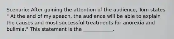 Scenario: After gaining the attention of the audience, Tom states " At the end of my speech, the audience will be able to explain the causes and most successful treatments for anorexia and bulimia." This statement is the ____________.