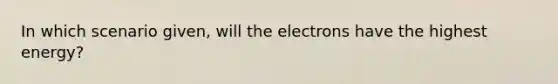 In which scenario given, will the electrons have the highest energy?