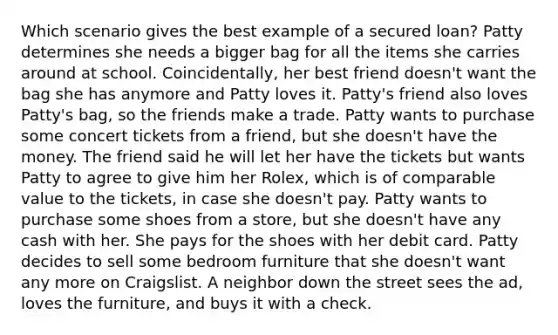 Which scenario gives the best example of a secured loan? Patty determines she needs a bigger bag for all the items she carries around at school. Coincidentally, her best friend doesn't want the bag she has anymore and Patty loves it. Patty's friend also loves Patty's bag, so the friends make a trade. Patty wants to purchase some concert tickets from a friend, but she doesn't have the money. The friend said he will let her have the tickets but wants Patty to agree to give him her Rolex, which is of comparable value to the tickets, in case she doesn't pay. Patty wants to purchase some shoes from a store, but she doesn't have any cash with her. She pays for the shoes with her debit card. Patty decides to sell some bedroom furniture that she doesn't want any more on Craigslist. A neighbor down the street sees the ad, loves the furniture, and buys it with a check.