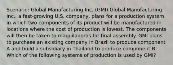 Scenario: Global Manufacturing Inc. (GMI) Global Manufacturing Inc., a fast-growing U.S. company, plans for a production system in which two components of its product will be manufactured in locations where the cost of production is lowest. The components will then be taken to maquiladoras for final assembly. GMI plans to purchase an existing company in Brazil to produce component A and build a subsidiary in Thailand to produce component B. Which of the following systems of production is used by GMI?