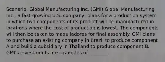 Scenario: Global Manufacturing Inc. (GMI) Global Manufacturing Inc., a fast-growing U.S. company, plans for a production system in which two components of its product will be manufactured in locations where the cost of production is lowest. The components will then be taken to maquiladoras for final assembly. GMI plans to purchase an existing company in Brazil to produce component A and build a subsidiary in Thailand to produce component B. GMI's investments are examples of ________.