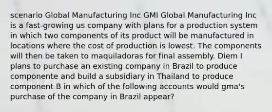 scenario Global Manufacturing Inc GMI Global Manufacturing Inc is a fast-growing us company with plans for a production system in which two components of its product will be manufactured in locations where the cost of production is lowest. The components will then be taken to maquiladoras for final assembly. Diem I plans to purchase an existing company in Brazil to produce componente and build a subsidiary in Thailand to produce component B in which of the following accounts would gma's purchase of the company in Brazil appear?