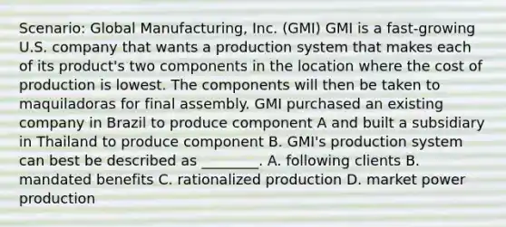 Scenario: Global Manufacturing, Inc. (GMI) GMI is a fast-growing U.S. company that wants a production system that makes each of its product's two components in the location where the cost of production is lowest. The components will then be taken to maquiladoras for final assembly. GMI purchased an existing company in Brazil to produce component A and built a subsidiary in Thailand to produce component B. GMI's production system can best be described as ________. A. following clients B. mandated benefits C. rationalized production D. market power production