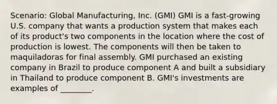 Scenario: Global Manufacturing, Inc. (GMI) GMI is a fast-growing U.S. company that wants a production system that makes each of its product's two components in the location where the cost of production is lowest. The components will then be taken to maquiladoras for final assembly. GMI purchased an existing company in Brazil to produce component A and built a subsidiary in Thailand to produce component B. GMI's investments are examples of ________.