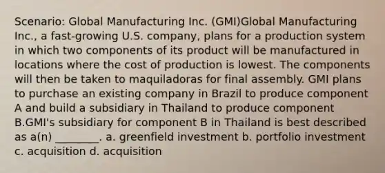 Scenario: Global Manufacturing Inc. (GMI)Global Manufacturing Inc., a fast-growing U.S. company, plans for a production system in which two components of its product will be manufactured in locations where the cost of production is lowest. The components will then be taken to maquiladoras for final assembly. GMI plans to purchase an existing company in Brazil to produce component A and build a subsidiary in Thailand to produce component B.GMI's subsidiary for component B in Thailand is best described as a(n) ________. a. greenfield investment b. portfolio investment c. acquisition d. acquisition