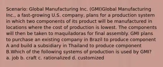 Scenario: Global Manufacturing Inc. (GMI)Global Manufacturing Inc., a fast-growing U.S. company, plans for a production system in which two components of its product will be manufactured in locations where the cost of production is lowest. The components will then be taken to maquiladoras for final assembly. GMI plans to purchase an existing company in Brazil to produce component A and build a subsidiary in Thailand to produce component B.Which of the following systems of production is used by GMI? a. job b. craft c. rationalized d. customized