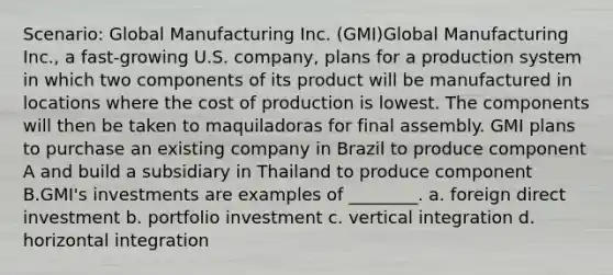 Scenario: Global Manufacturing Inc. (GMI)Global Manufacturing Inc., a fast-growing U.S. company, plans for a production system in which two components of its product will be manufactured in locations where the cost of production is lowest. The components will then be taken to maquiladoras for final assembly. GMI plans to purchase an existing company in Brazil to produce component A and build a subsidiary in Thailand to produce component B.GMI's investments are examples of ________. a. foreign direct investment b. portfolio investment c. vertical integration d. horizontal integration