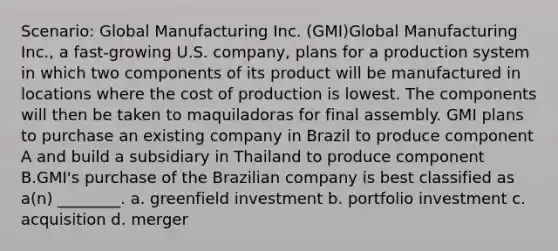 Scenario: Global Manufacturing Inc. (GMI)Global Manufacturing Inc., a fast-growing U.S. company, plans for a production system in which two components of its product will be manufactured in locations where the cost of production is lowest. The components will then be taken to maquiladoras for final assembly. GMI plans to purchase an existing company in Brazil to produce component A and build a subsidiary in Thailand to produce component B.GMI's purchase of the Brazilian company is best classified as a(n) ________. a. greenfield investment b. portfolio investment c. acquisition d. merger