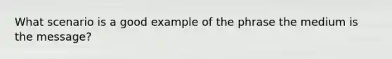 What scenario is a good example of the phrase the medium is the message?