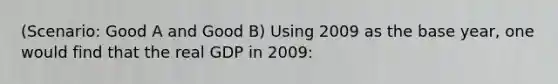 (Scenario: Good A and Good B) Using 2009 as the base year, one would find that the real GDP in 2009: