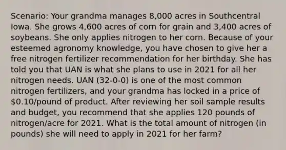 Scenario: Your grandma manages 8,000 acres in Southcentral Iowa. She grows 4,600 acres of corn for grain and 3,400 acres of soybeans. She only applies nitrogen to her corn. Because of your esteemed agronomy knowledge, you have chosen to give her a free nitrogen fertilizer recommendation for her birthday. She has told you that UAN is what she plans to use in 2021 for all her nitrogen needs. UAN (32-0-0) is one of the most common nitrogen fertilizers, and your grandma has locked in a price of 0.10/pound of product. After reviewing her soil sample results and budget, you recommend that she applies 120 pounds of nitrogen/acre for 2021. What is the total amount of nitrogen (in pounds) she will need to apply in 2021 for her farm?