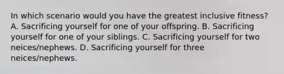 In which scenario would you have the greatest inclusive fitness? A. Sacrificing yourself for one of your offspring. B. Sacrificing yourself for one of your siblings. C. Sacrificing yourself for two neices/nephews. D. Sacrificing yourself for three neices/nephews.