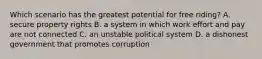 Which scenario has the greatest potential for free riding? A. secure property rights B. a system in which work effort and pay are not connected C. an unstable political system D. a dishonest government that promotes corruption