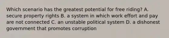 Which scenario has the greatest potential for free riding? A. secure property rights B. a system in which work effort and pay are not connected C. an unstable political system D. a dishonest government that promotes corruption