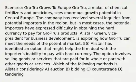 Scenario: Gro-Tru Grows To Europe Gro-Tru, a maker of chemical fertilizers and pesticides, sees enormous growth potential in Central Europe. The company has received several inquiries from potential importers in the region, but in most cases, the potential importers have expressed difficulty in obtaining the hard currency to pay for Gro-Tru's products. Alistair Green, vice-president for business development, is exploring how Gro-Tru can meet the needs of the potential market. 86) Alistair has identified an option that might help the firm deal with the importer's inability to pay with hard currency. The option involves selling goods or services that are paid for in whole or part with other goods or services. Which of the following methods is Alistair considering? A) auction B) bidding C) countertrade D) tendering