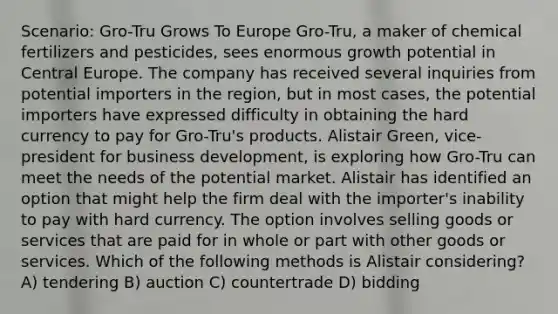 Scenario: Gro-Tru Grows To Europe Gro-Tru, a maker of chemical fertilizers and pesticides, sees enormous growth potential in Central Europe. The company has received several inquiries from potential importers in the region, but in most cases, the potential importers have expressed difficulty in obtaining the hard currency to pay for Gro-Tru's products. Alistair Green, vice-president for business development, is exploring how Gro-Tru can meet the needs of the potential market. Alistair has identified an option that might help the firm deal with the importer's inability to pay with hard currency. The option involves selling goods or services that are paid for in whole or part with other goods or services. Which of the following methods is Alistair considering? A) tendering B) auction C) countertrade D) bidding