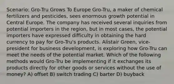 Scenario: Gro-Tru Grows To Europe Gro-Tru, a maker of chemical fertilizers and pesticides, sees enormous growth potential in Central Europe. The company has received several inquiries from potential importers in the region, but in most cases, the potential importers have expressed difficulty in obtaining the hard currency to pay for Gro-Tru's products. Alistair Green, vice-president for business development, is exploring how Gro-Tru can meet the needs of the potential market. Which of the following methods would Gro-Tru be implementing if it exchanges its products directly for other goods or services without the use of money? A) offset B) switch trading C) barter D) buyback