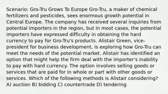 Scenario: Gro-Tru Grows To Europe Gro-Tru, a maker of chemical fertilizers and pesticides, sees enormous growth potential in Central Europe. The company has received several inquiries from potential importers in the region, but in most cases, the potential importers have expressed difficulty in obtaining the hard currency to pay for Gro-Tru's products. Alistair Green, vice-president for business development, is exploring how Gro-Tru can meet the needs of the potential market. Alistair has identified an option that might help the firm deal with the importer's inability to pay with hard currency. The option involves selling goods or services that are paid for in whole or part with other goods or services. Which of the following methods is Alistair considering? A) auction B) bidding C) countertrade D) tendering