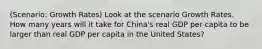 (Scenario: Growth Rates) Look at the scenario Growth Rates. How many years will it take for China's real GDP per capita to be larger than real GDP per capita in the United States?