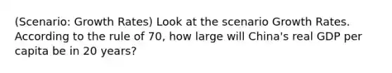 (Scenario: Growth Rates) Look at the scenario Growth Rates. According to the rule of 70, how large will China's real GDP per capita be in 20 years?