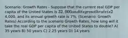 Scenario: Growth Rates - Suppose that the current real GDP per capita of the United States is 32,000 and its growth rate is 2% per year. The real GDP per capita of China is4,000, and its annual growth rate is 7%. (Scenario: Growth Rates) According to the scenario Growth Rates, how long will it take the real GDP per capita of the United States to double? A) 35 years B) 50 years C) 2.25 years D) 14 years