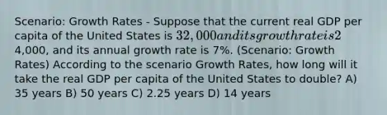 Scenario: Growth Rates - Suppose that the current real GDP per capita of the United States is 32,000 and its growth rate is 2% per year. The real GDP per capita of China is4,000, and its annual growth rate is 7%. (Scenario: Growth Rates) According to the scenario Growth Rates, how long will it take the real GDP per capita of the United States to double? A) 35 years B) 50 years C) 2.25 years D) 14 years