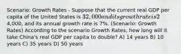 Scenario: Growth Rates - Suppose that the current real GDP per capita of the United States is 32,000 and its growth rate is 2% per year. The real GDP per capita of China is4,000, and its annual growth rate is 7%. (Scenario: Growth Rates) According to the scenario Growth Rates, how long will it take China's real GDP per capita to double? A) 14 years B) 10 years C) 35 years D) 50 years