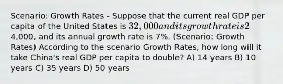 Scenario: Growth Rates - Suppose that the current real GDP per capita of the United States is 32,000 and its growth rate is 2% per year. The real GDP per capita of China is4,000, and its annual growth rate is 7%. (Scenario: Growth Rates) According to the scenario Growth Rates, how long will it take China's real GDP per capita to double? A) 14 years B) 10 years C) 35 years D) 50 years