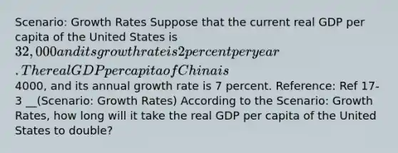 Scenario: Growth Rates Suppose that the current real GDP per capita of the United States is 32,000 and its growth rate is 2 percent per year. The real GDP per capita of China is4000, and its annual growth rate is 7 percent. Reference: Ref 17-3 __(Scenario: Growth Rates) According to the Scenario: Growth Rates, how long will it take the real GDP per capita of the United States to double?