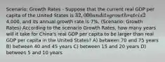 Scenario: Growth Rates - Suppose that the current real GDP per capita of the United States is 32,000 and its growth rate is 2% per year. The real GDP per capita of China is4,000, and its annual growth rate is 7%. (Scenario: Growth Rates) According to the scenario Growth Rates, how many years will it take for China's real GDP per capita to be larger than real GDP per capita in the United States? A) between 70 and 75 years B) between 40 and 45 years C) between 15 and 20 years D) between 5 and 10 years