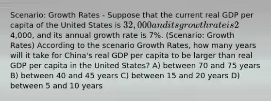 Scenario: Growth Rates - Suppose that the current real GDP per capita of the United States is 32,000 and its growth rate is 2% per year. The real GDP per capita of China is4,000, and its annual growth rate is 7%. (Scenario: Growth Rates) According to the scenario Growth Rates, how many years will it take for China's real GDP per capita to be larger than real GDP per capita in the United States? A) between 70 and 75 years B) between 40 and 45 years C) between 15 and 20 years D) between 5 and 10 years