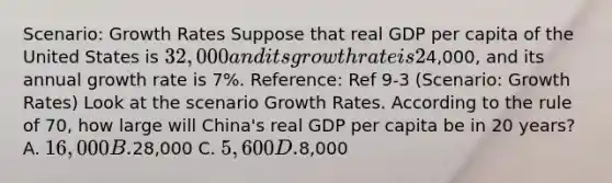 Scenario: Growth Rates Suppose that real GDP per capita of the United States is 32,000 and its growth rate is 2% per year. Real GDP per capita of China is4,000, and its annual growth rate is 7%. Reference: Ref 9-3 (Scenario: Growth Rates) Look at the scenario Growth Rates. According to the rule of 70, how large will China's real GDP per capita be in 20 years? A. 16,000 B.28,000 C. 5,600 D.8,000