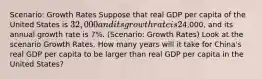 Scenario: Growth Rates Suppose that real GDP per capita of the United States is 32,000 and its growth rate is 2% per year. Real GDP per capita of China is4,000, and its annual growth rate is 7%. (Scenario: Growth Rates) Look at the scenario Growth Rates. How many years will it take for China's real GDP per capita to be larger than real GDP per capita in the United States?