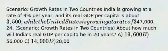 Scenario: Growth Rates in Two Countries India is growing at a rate of 9% per year, and its real GDP per capita is about 3,500, while the United States is growing at a rate of 3% per year, and its real GDP per capita is about47,000. 24. (Scenario: Growth Rates in Two Countries) About how much will India's real GDP per capita be in 20 years? A) 19,600 B)56,000 C) 14,000 D)28,00