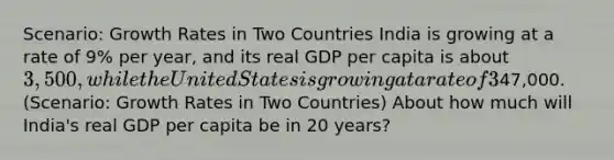 Scenario: Growth Rates in Two Countries India is growing at a rate of 9% per year, and its real GDP per capita is about 3,500, while the United States is growing at a rate of 3% per year, and its real GDP per capita is about47,000. (Scenario: Growth Rates in Two Countries) About how much will India's real GDP per capita be in 20 years?