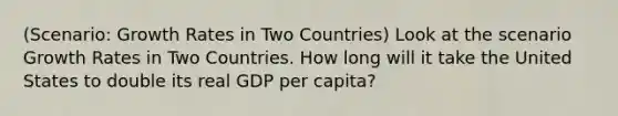 (Scenario: Growth Rates in Two Countries) Look at the scenario Growth Rates in Two Countries. How long will it take the United States to double its real GDP per capita?